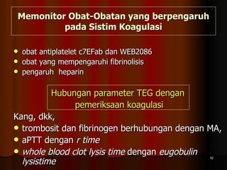 Memonitor Obat-Obatan yang berpengaruh pada Sistim Koagulasi obat antiplatelet c7EFab dan WEB2086 obat yang mempengaruhi fibrinolisis pengaruh  heparin Hubungan parameter TEG dengan  pemeriksaan koagulasi Kang, dkk,  trombosit dan fibrinogen berhubungan dengan MA, aPTT dengan  r time whole blood clot lysis time  dengan  eugobulin lysistime   