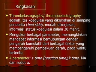 Ringkasan Thrombelastography/ thromboelastography  adalah  tes koagulasi yang dikerjakan di samping penderita ( bed side ). mudah dikerjakan, informasi status koagulasi dalam 30 menit.  Mengukur berbagai parameter, memungkinkan mendapat informasi berhubungan dengan pengaruh kumulatif dari berbagai faktor yang mempengaruhi pembekuan darah, pada waktu tertentu 4 parameter : r  time (reaction time),k time,  MA dan sudut α.  