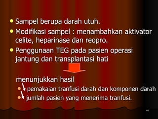 Sampel berupa darah utuh.  Modifikasi sampel : menambahkan aktivator celite, heparinase dan reopro. Penggunaan TEG pada pasien operasi jantung dan transplantasi hati  menunjukkan hasil    pemakaian tranfusi darah dan komponen darah jumlah pasien yang menerima tranfusi. 