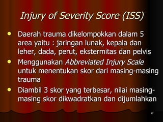 Injury of Severity Score (ISS) Daerah trauma dikelompokkan dalam 5 area yaitu : jaringan lunak, kepala dan leher, dada, perut, ekstermitas dan pelvis Menggunakan  Abbreviated Injury Scale  untuk menentukan skor dari masing-masing trauma Diambil 3 skor yang terbesar, nilai masing-masing skor dikwadratkan dan dijumlahkan 