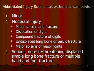 Abbreviated Injury Scale untuk ekstermitas dan pelvis   Minor Moderate injury Minor sprains and fracture Dislocation of digits Compound fracture of digits Undisplaced long bone or pelvic fracture Major sprains of major joints Serious, non-life-threatening displaced simple long bone fracture or multiple hand and foot fracture 