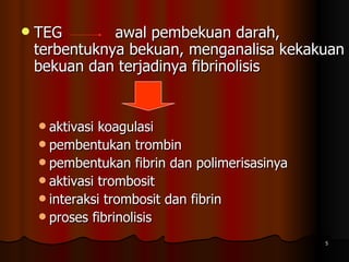 TEG  awal pembekuan darah,  terbentuknya bekuan, menganalisa kekakuan bekuan dan terjadinya fibrinolisis aktivasi koagulasi  pembentukan trombin pembentukan fibrin dan polimerisasinya aktivasi trombosit interaksi trombosit dan fibrin  proses fibrinolisis 