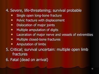 4. Severe, life-threatening; survival probable Single open long-bone fracture  Pelvic fracture with displacement Dislocation of major joints Multiple amputation of digits Laceration of major nerve and vessels of extremities Multiple closed-bone fractures Amputation of limbs 5. Critical; survival uncertain: multiple open limb fractures 6. Fatal (dead on arrival) 