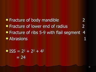 Fracture of body mandible 2 Fracture of lower end of radius  2 Fracture of ribs 5-9 with flail segment  4 Abrasions  1 ISS = 2 2  + 2 2  + 4 2 = 24 
