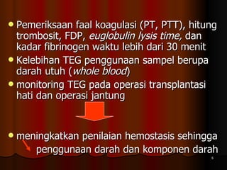 Pemeriksaan faal koagulasi (PT, PTT), hitung trombosit, FDP,  euglobulin lysis time,  dan kadar fibrinogen waktu lebih dari 30 menit Kelebihan TEG penggunaan sampel berupa darah utuh ( whole blood ) monitoring TEG pada operasi transplantasi hati dan operasi jantung meningkatkan penilaian hemostasis sehingga  penggunaan darah dan komponen darah 