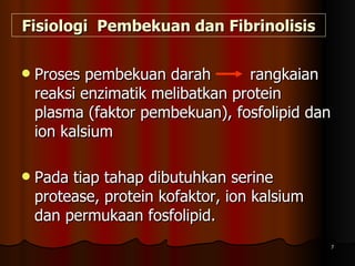 Fisiologi  Pembekuan dan Fibrinolisis Proses pembekuan darah  rangkaian reaksi enzimatik melibatkan protein plasma (faktor pembekuan), fosfolipid dan ion kalsium  Pada tiap tahap dibutuhkan serine protease, protein kofaktor, ion kalsium dan permukaan fosfolipid.  