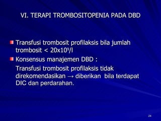 VI. TERAPI TROMBOSITOPENIA PADA DBD Transfusi trombosit profilaksis bila jumlah trombosit < 20x10 9 /l  Konsensus manajemen DBD : Transfusi trombosit profilaksis tidak direkomendasikan  -> diberikan  bila terdapat DIC dan perdarahan.  