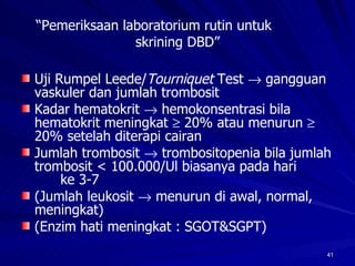 “ Pemeriksaan laboratorium rutin untuk  skrining DBD” Uji Rumpel Leede/ Tourniquet  Test    gangguan vaskuler dan jumlah trombosit Kadar hematokrit    hemokonsentrasi bila hematokrit meningkat    20% atau menurun    20% setelah diterapi cairan Jumlah trombosit    trombositopenia bila jumlah trombosit < 100.000/Ul biasanya pada hari  ke 3-7 (Jumlah leukosit    menurun di awal, normal, meningkat) (Enzim hati meningkat : SGOT&SGPT) 