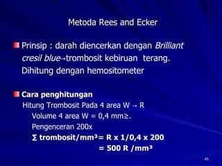 Metoda Rees and Ecker Prinsip : darah diencerkan dengan  Brilliant cresil blue ->trombosit kebiruan  terang. Dihitung dengan hemositometer Cara penghitungan Hitung Trombosit Pada 4 area W -> R Volume 4 area W = 0,4 mm³.  Pengenceran 200x ∑  trombosit/mm³= R x 1/0,4 x 200 = 500 R /mm³ 