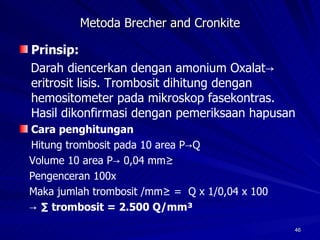 Metoda Brecher and Cronkite Prinsip: Darah diencerkan dengan amonium Oxalat-> eritrosit lisis. Trombosit dihitung dengan hemositometer pada mikroskop fasekontras. Hasil dikonfirmasi dengan pemeriksaan hapusan Cara penghitungan Hitung trombosit pada 10 area P->Q Volume 10 area P-> 0,04 mm³ Pengenceran 100x Maka jumlah trombosit /mm³ =  Q x 1/0,04 x 100 -> ∑  trombosit = 2.500 Q/mm³ 
