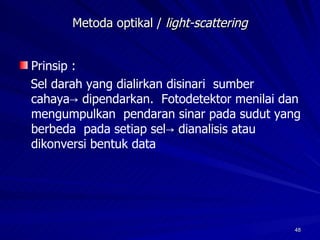 Metoda optikal /  light-scattering Prinsip :  Sel darah yang dialirkan disinari  sumber cahaya-> dipendarkan.  Fotodetektor menilai dan mengumpulkan  pendaran sinar pada sudut yang berbeda  pada setiap sel-> dianalisis atau dikonversi bentuk data 