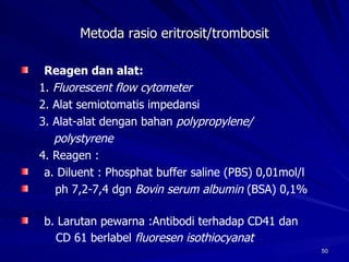 Metoda rasio eritrosit/trombosit Reagen dan alat: 1.  Fluorescent flow cytometer 2. Alat semiotomatis impedansi 3. Alat-alat dengan bahan  polypropylene/ polystyrene 4. Reagen : a. Diluent : Phosphat buffer saline (PBS) 0,01mol/l ph 7,2-7,4 dgn  Bovin serum albumin  (BSA) 0,1%  b. Larutan pewarna :Antibodi terhadap CD41 dan  CD 61 berlabel  fluoresen isothiocyanat   