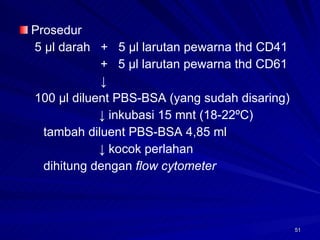 Prosedur   5 µl darah  +  5 µl larutan pewarna thd CD41   +  5 µl larutan pewarna thd CD61     ↓   100 µl diluent PBS-BSA (yang sudah disaring) ↓  inkubasi 15 mnt (18-22ºC) tambah diluent PBS-BSA 4,85 ml ↓  kocok perlahan dihitung dengan  flow cytometer 