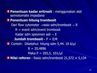 Penentuan kadar eritrosit  : menggunakan alat semiotomatis impedansi  Penentuan hitung trombosit   Dari flow cytometer ->rasio sdm/trombosit -> R   R = event sdm/event trombosit   Kadar sdm spesimen asli -> E    Jumlah trombosit -> P = E/R  Contoh:  Diketahui: hitung sdm 5,44. 10 6/µl R = 20,4896 Maka P = 265,5. 10³/µl Nilai referen  : Rasio sdm/trombosit 21,572 ± 5,134 