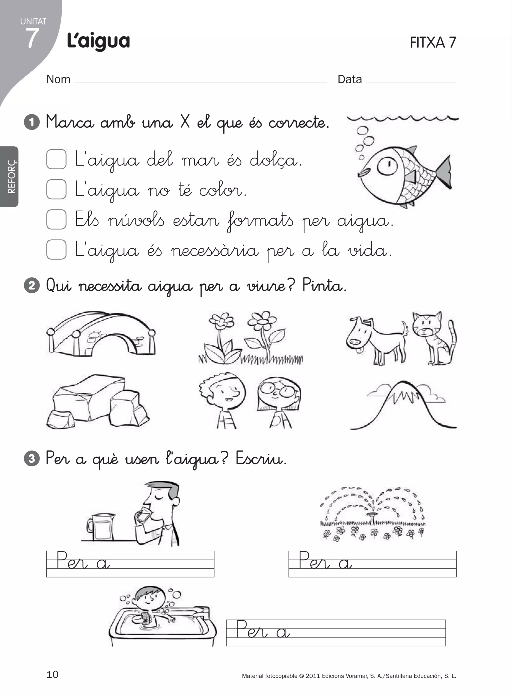 UNITAT

7

l’aigua

FITXA 7

Nom
1

Data

M”arcå amb unå X e¬ q€æ éﬁ cor®ec†æ.

REFORÇ

L´aiguå ∂e¬ ma® éﬁ dolçå.
L´aiguå no †Æ colo®.
E”lﬁ núvolﬁ esta> formatﬁ πe® aiguå.
L´aiguå éﬁ >e©essàriå πe® å lå vidå.
2

Qu^ >e©essitå aiguå πe® å viu®æ? Pintå.

3

Pe® å q€ê uße> ¬´aiguå? E”scri€.

Pe® å

Pe® å
Pe® å
10
305505 _ 0001-0040.indd

Material fotocopiable © 2011 Edicions Voramar, S. A./Santillana Educación, S. L.

10

20/05/11

13:15

 