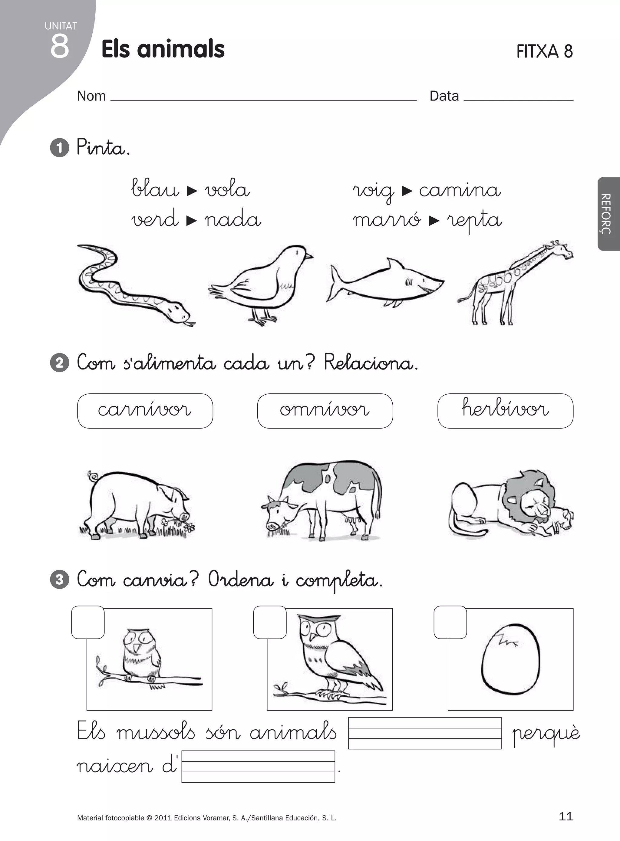 UNITAT

8

Els animals

FITXA 8

Nom
1

Data

Pintå.

roi@ caminå
marró ®eptå

bla¤ volå
√±r∂ nadå

c

c

2

c

—oµ ﬁªaliµentå cadå u>? R�elacionå.

carnívo®

3

REFORÇ

c

omnívo®

™erbívo®

—oµ canviå? Or∂enå ^ comp¬etå.

E”lﬁ mussolﬁ só> animalﬁ
nai≈e> ∂´
.
Material fotocopiable © 2011 Edicions Voramar, S. A./Santillana Educación, S. L.

305505 _ 0001-0040.indd

11

πerq¤ê
11
20/05/11

13:15

 