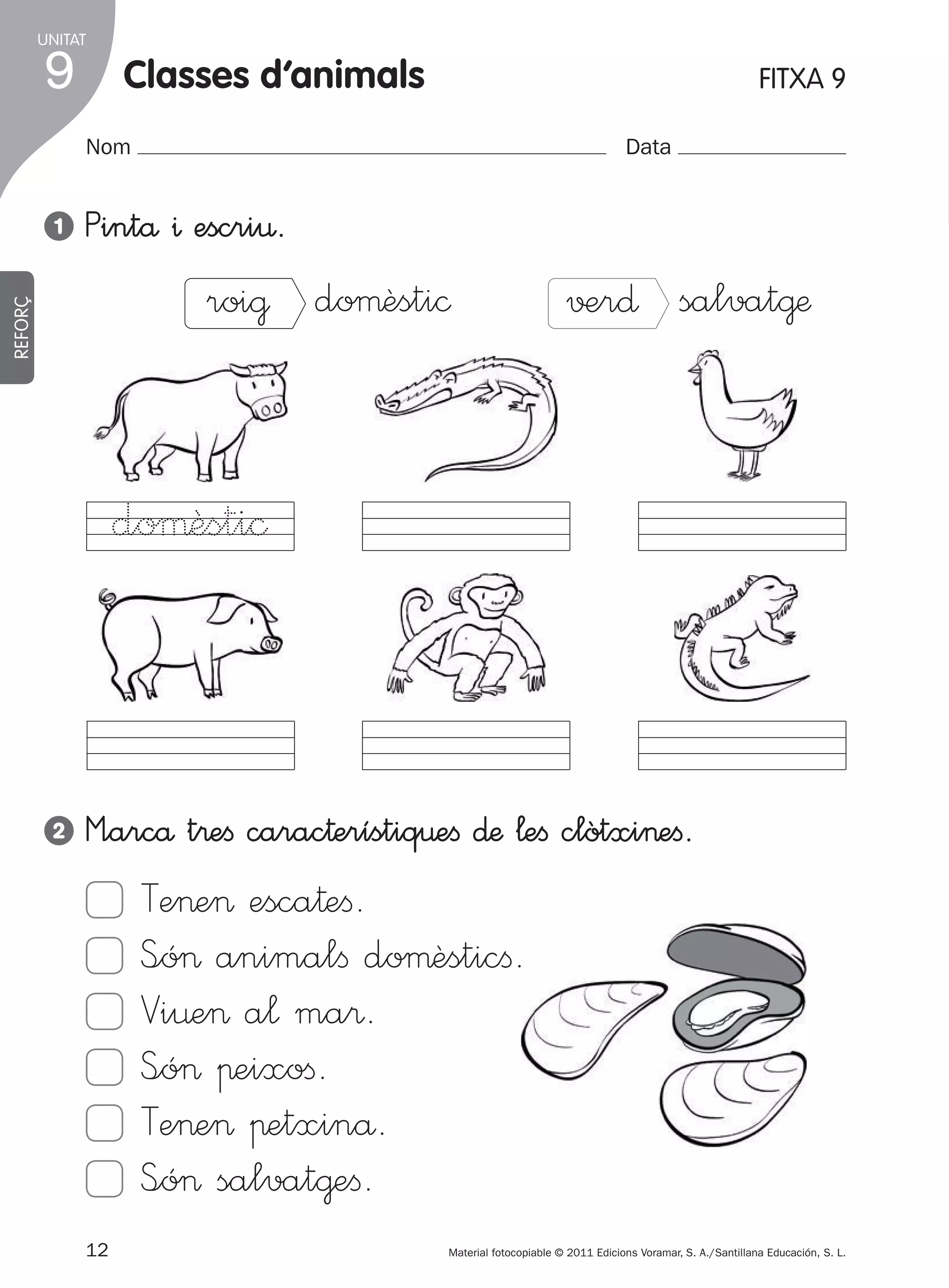 UNITAT

9

classes d’animals
Nom

1

1

FITXA 9
Data

Pintå ^ escri€.

REFORÇ

roi@ doµèsti©

√±r∂ salvat@æ

doµèsti©

2

M”arcå t®eﬁ carac†erístiq€eﬁ ∂æ ¬eﬁ clòtxi>eﬁ.

Te>e> esca†eﬁ.
S<ó> animalﬁ doµèsticﬁ.
Vi¤e> a¬ ma®.
S<ó> πeixoﬁ.
Te>e> πetxinå.
S<ó> salvat@eﬁ.
12
305505 _ 0001-0040.indd

Material fotocopiable © 2011 Edicions Voramar, S. A./Santillana Educación, S. L.

12

20/05/11

13:15

 