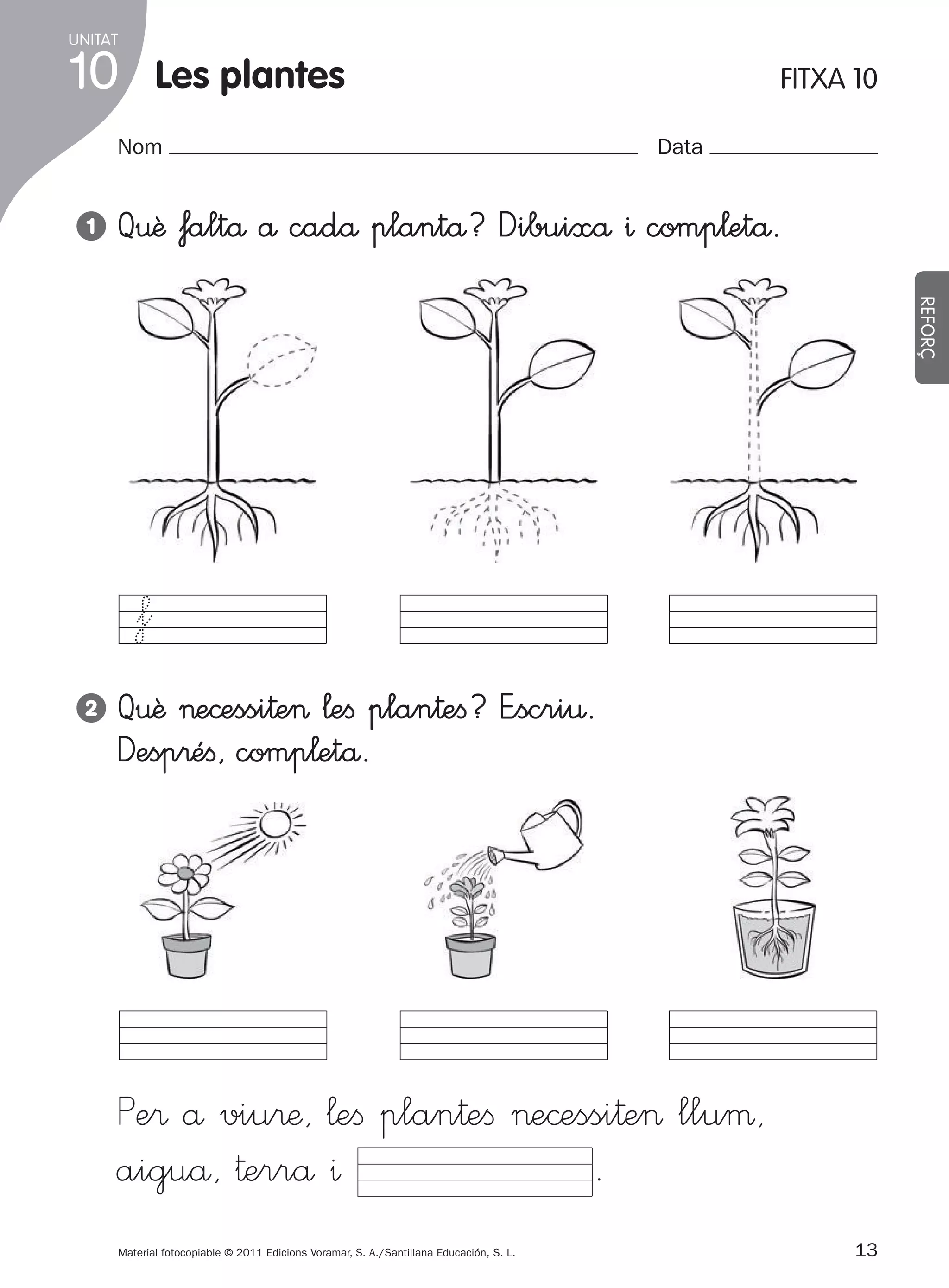 UNITAT

10

les plantes

Nom
1

FITXA 10
Data

Q€ê faltå å cadå plantå? Dibuixå ^ comp¬etå.
REFORÇ

f
2

Q€ê >e©essi†e> ¬eﬁ plan†eﬁ? E”scri€.
Desp®éﬁ, comp¬etå.

Pe® å viu®æ, ¬eﬁ plan†eﬁ >e©essi†e> lluµ,
.
aiguå, †errå ^
Material fotocopiable © 2011 Edicions Voramar, S. A./Santillana Educación, S. L.

305505 _ 0001-0040.indd

13

13
20/05/11

13:15

 