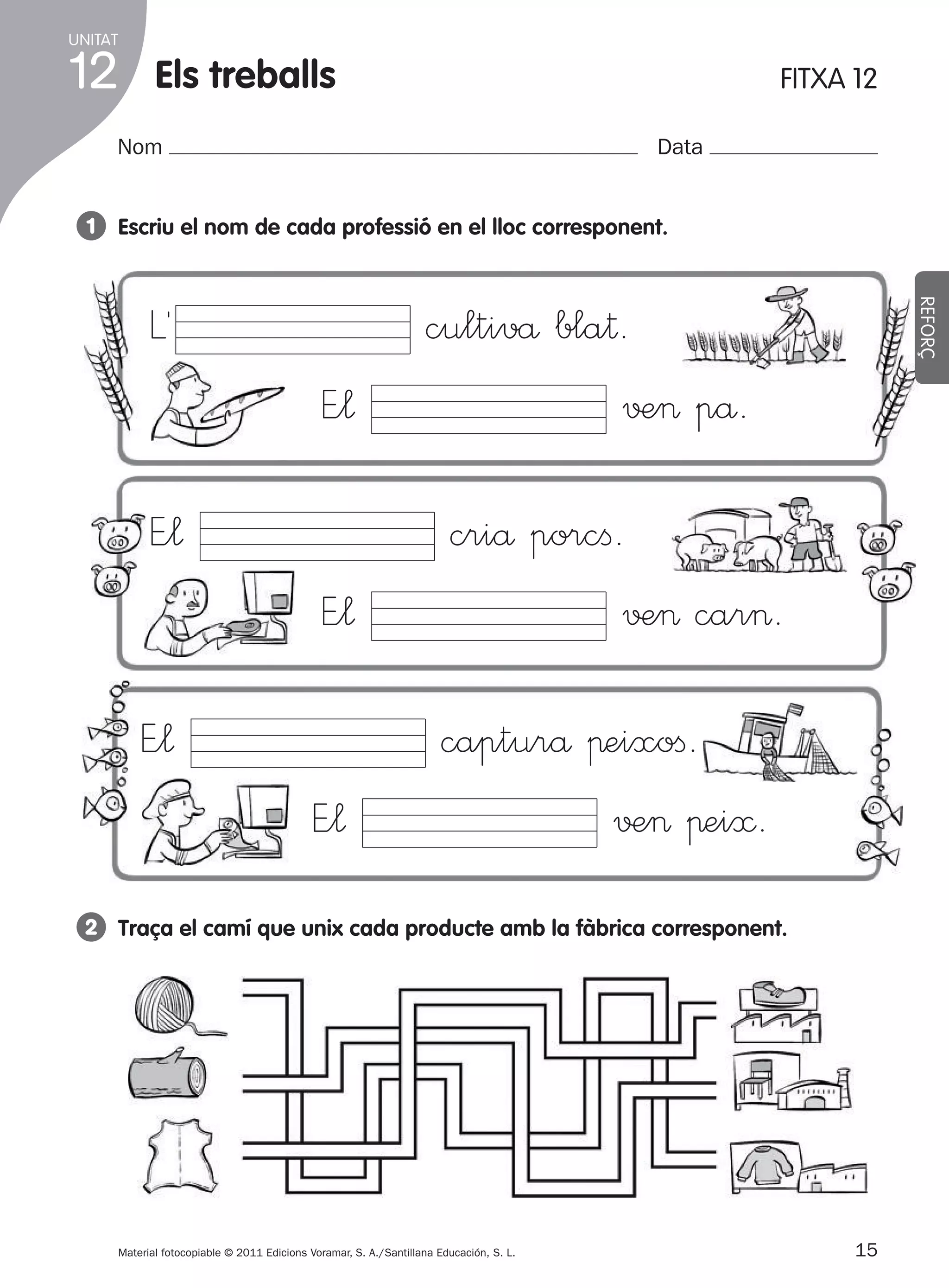 UNITAT

12

Els treballs

FITXA 12

Nom

Data

1 Escriu el nom de cada professió en el lloc corresponent.

E”¬
E”¬

REFORÇ

L´

cultivå bla†.
√±> på.
criå porcﬁ.

E”¬

√±> car>.

E”¬

capturå πeixoﬁ.
√±> πei≈.

E”¬

2 Traça el camí que unix cada producte amb la fàbrica corresponent.

Material fotocopiable © 2011 Edicions Voramar, S. A./Santillana Educación, S. L.

305505 _ 0001-0040.indd

15

15
20/05/11

13:15

 