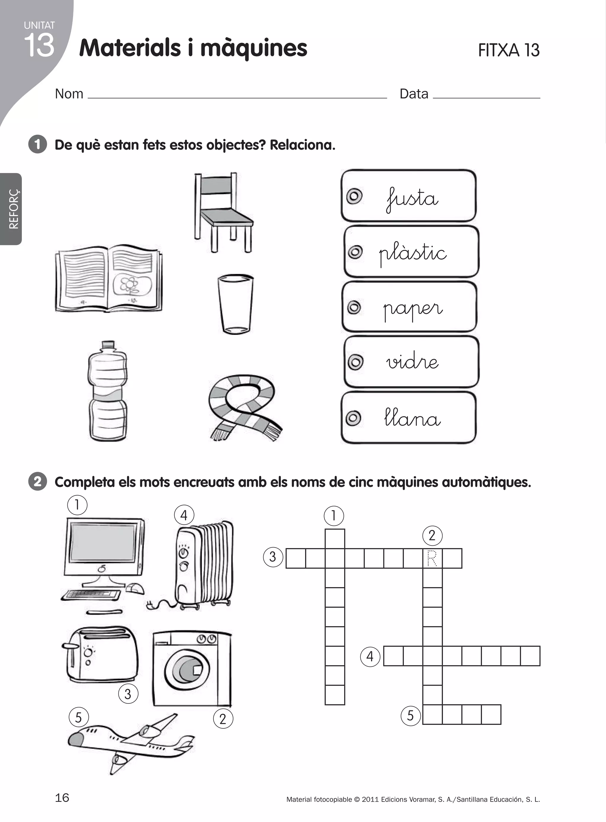 UNITAT

13

materials i màquines

1

FITXA 13

Nom

Data

1 de què estan fets estos objectes? Relaciona.
REFORÇ

fustå
plàsti©
paπe®
vid®æ
llanå
2 completa els mots encreuats amb els noms de cinc màquines automàtiques.
1

4

1
2

R

3

4
3
5

2

16
305505 _ 0001-0040.indd

5

Material fotocopiable © 2011 Edicions Voramar, S. A./Santillana Educación, S. L.

16

20/05/11

13:15

 