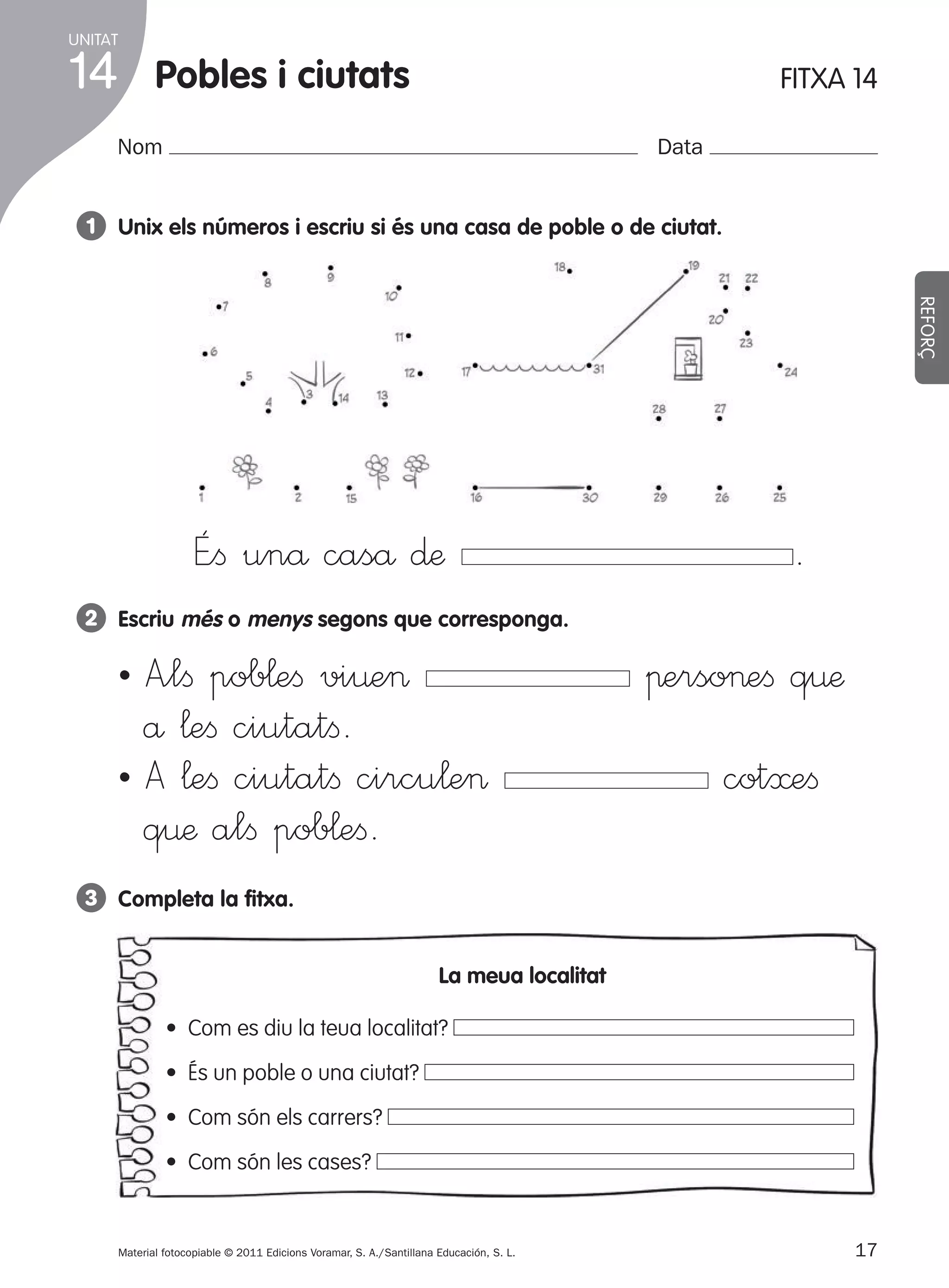 UNITAT

14

pobles i ciutats

FITXA 14

Nom

Data

1 Unix els números i escriu si és una casa de poble o de ciutat.
REFORÇ

É”ﬁ unå caså ∂æ

.

2 Escriu més o menys segons que corresponga.

˜ A”lﬁ pob¬eﬁ vi¤e>
å ¬eﬁ ciutatﬁ.
˜ A ¬eﬁ ciutatﬁ circu¬e>
q¤æ alﬁ pob¬eﬁ.

πerso>eﬁ q¤æ
cot≈eﬁ

3 completa la fitxa.
la meua localitat
• Com es diu la teua localitat?
• És un poble o una ciutat?
• Com són els carrers?
• Com són les cases?

Material fotocopiable © 2011 Edicions Voramar, S. A./Santillana Educación, S. L.

305505 _ 0001-0040.indd

17

17
20/05/11

13:15

 