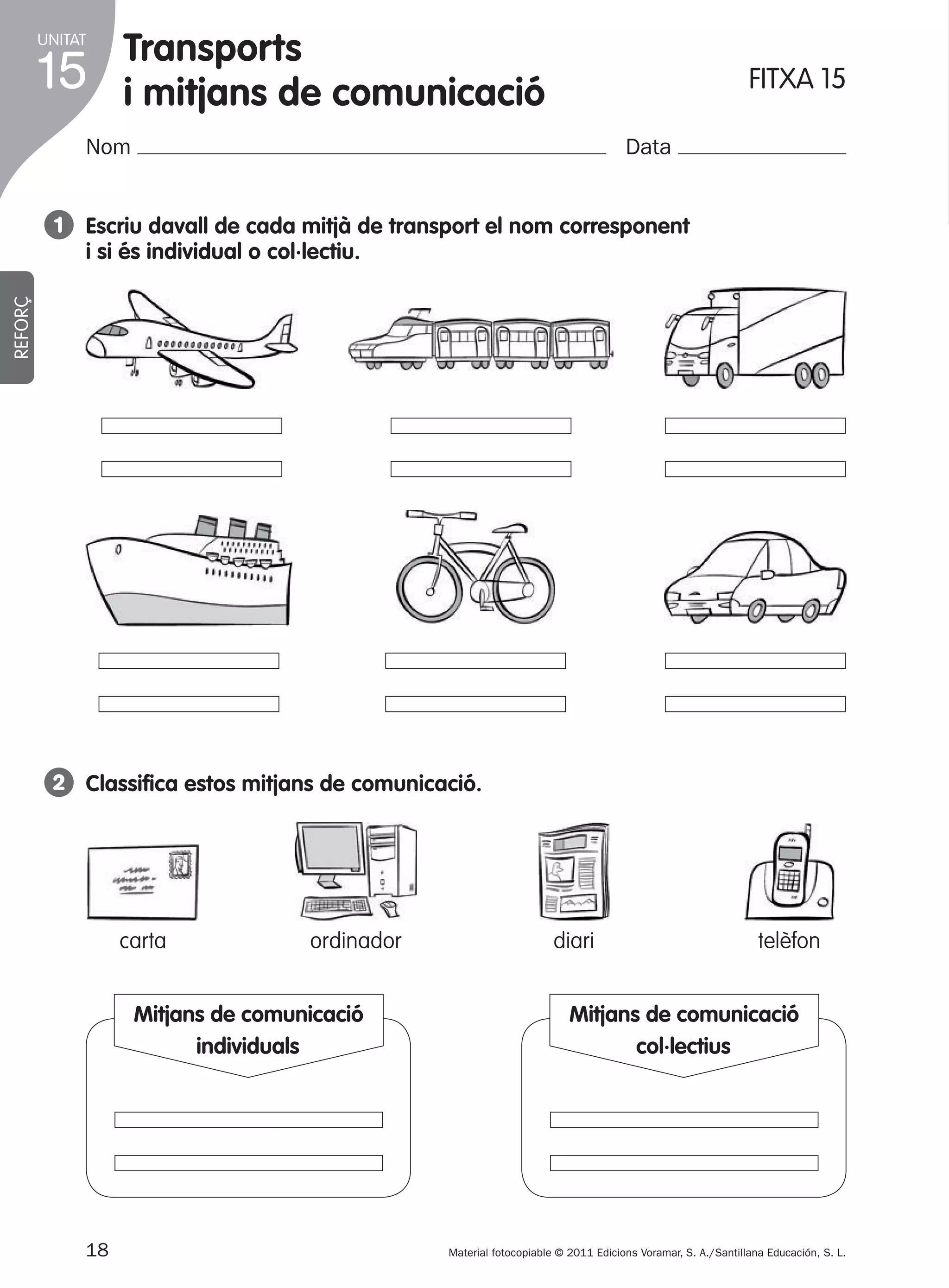 UNITAT

15

Transports
i mitjans de comunicació

FITXA 15

Nom

Data

REFORÇ

1 Escriu davall de cada mitjà de transport el nom corresponent
i si és individual o col·lectiu.

2 Classifica estos mitjans de comunicació.

carta

ordinador

Mitjans de comunicació
dib. carta
individuals

18
305505 _ 0001-0040.indd 18

diari

telèfon

Mitjans de comunicació
dib. carta
col·lectius

Material fotocopiable © 2011 Edicions Voramar, S. A./Santillana Educación, S. L.

25/05/11 11:56

 
