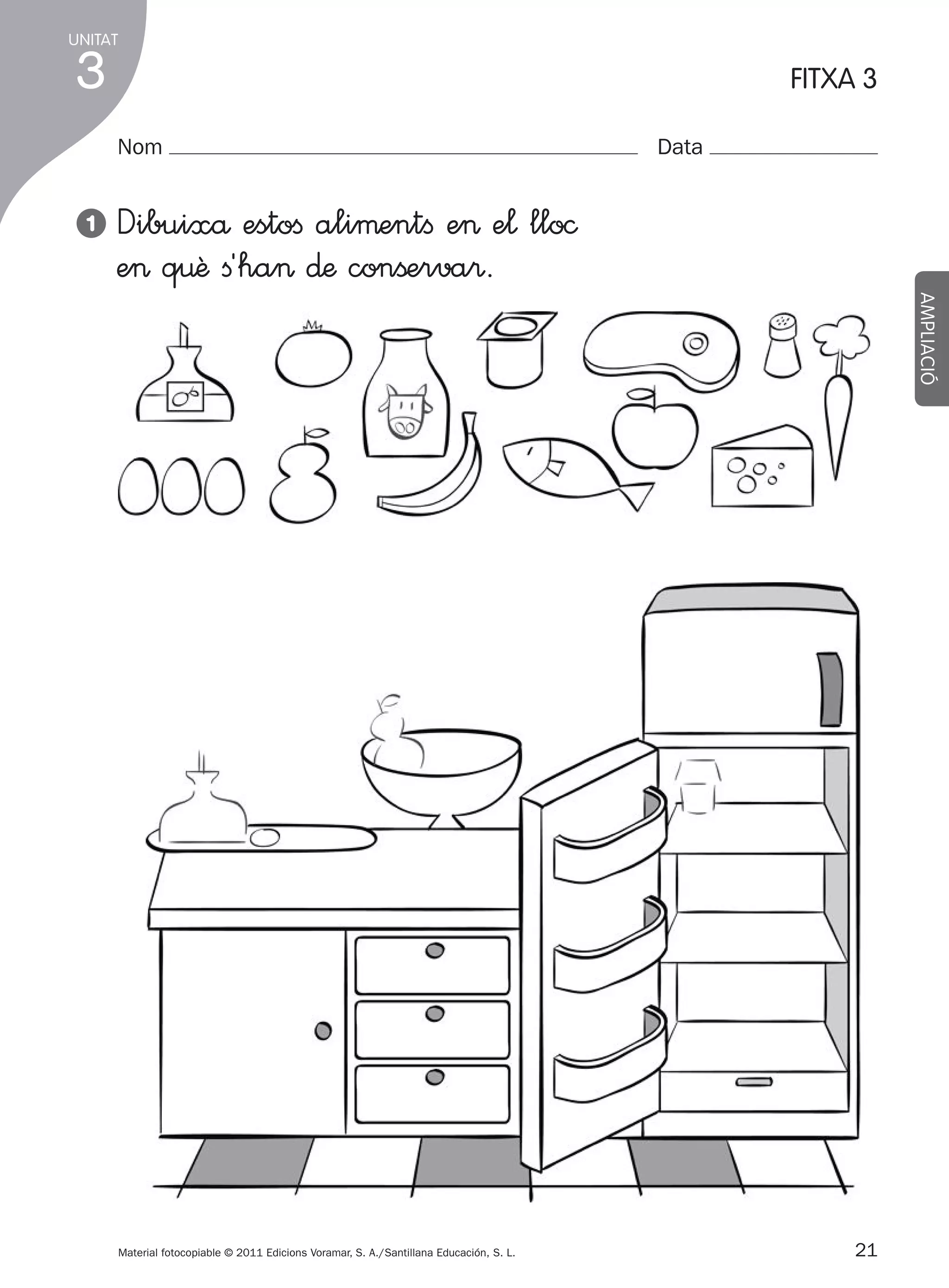 UNITAT

3

FITXA 3
Nom

1

Data

Dibuixå estoﬁ aliµentﬁ e> e¬ llo©
e> q€ê ﬁ´ha> ∂æ conßerva®.
AMPLIACIÓ

Material fotocopiable © 2011 Edicions Voramar, S. A./Santillana Educación, S. L.

305505 _ 0001-0040.indd

21

21
20/05/11

13:15

 