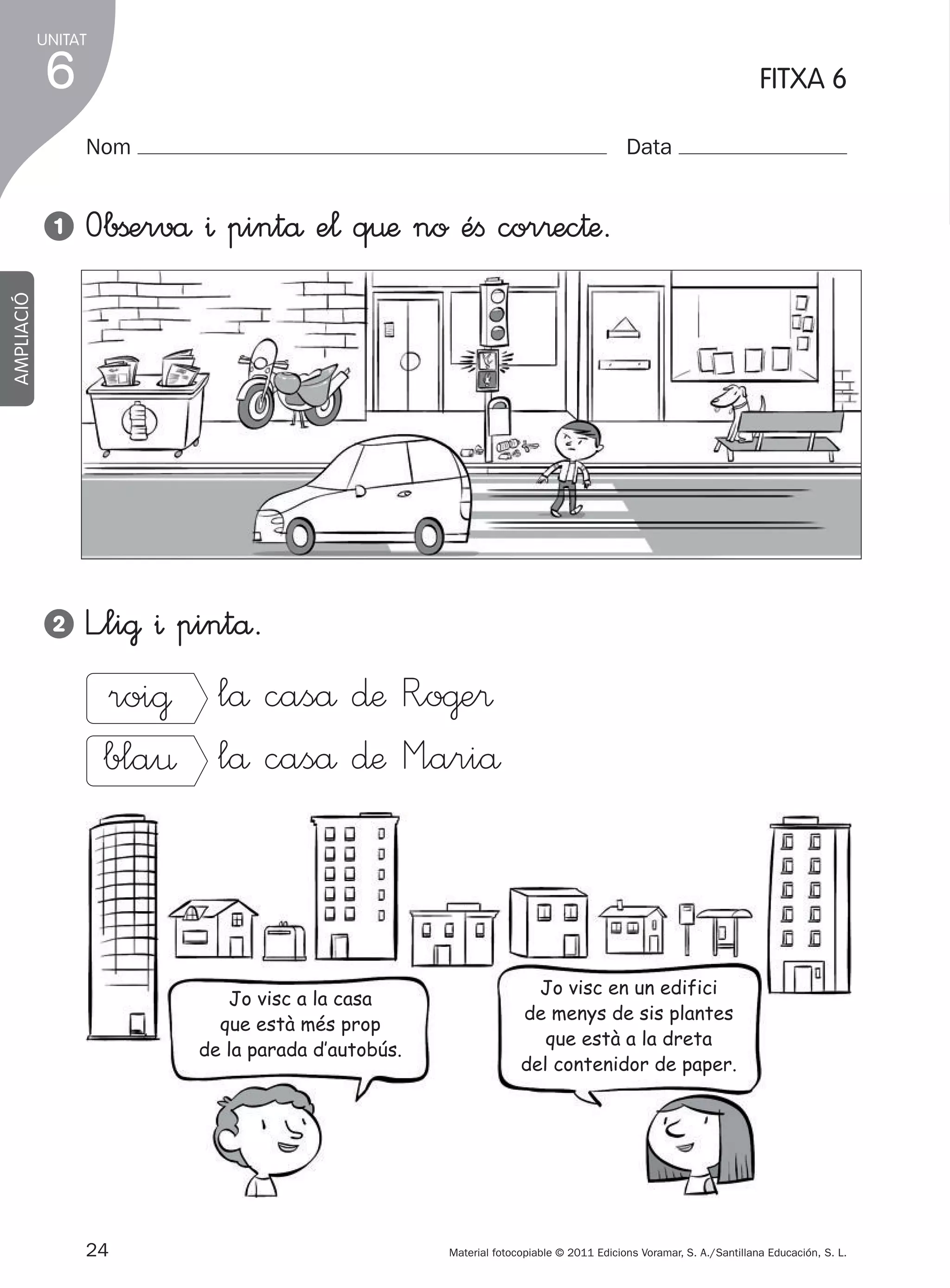UNITAT

6

FITXA 6
Nom

Data

Obßervå ^ pintå e¬ q€æ no éﬁ cor®ec†æ.

2

L”li@ ^ pintå.

AMPLIACIÓ

1

roi@ lå caså ∂æ R”o@e®
bla¤ lå caså ∂æ M”ariå

Jo visc a la casa
que està més prop
de la parada d’autobús.

24
305505 _ 0001-0040.indd

Jo visc en un edifici
de menys de sis plantes
que està a la dreta
del contenidor de paper.

Material fotocopiable © 2011 Edicions Voramar, S. A./Santillana Educación, S. L.

24

20/05/11

13:15

 