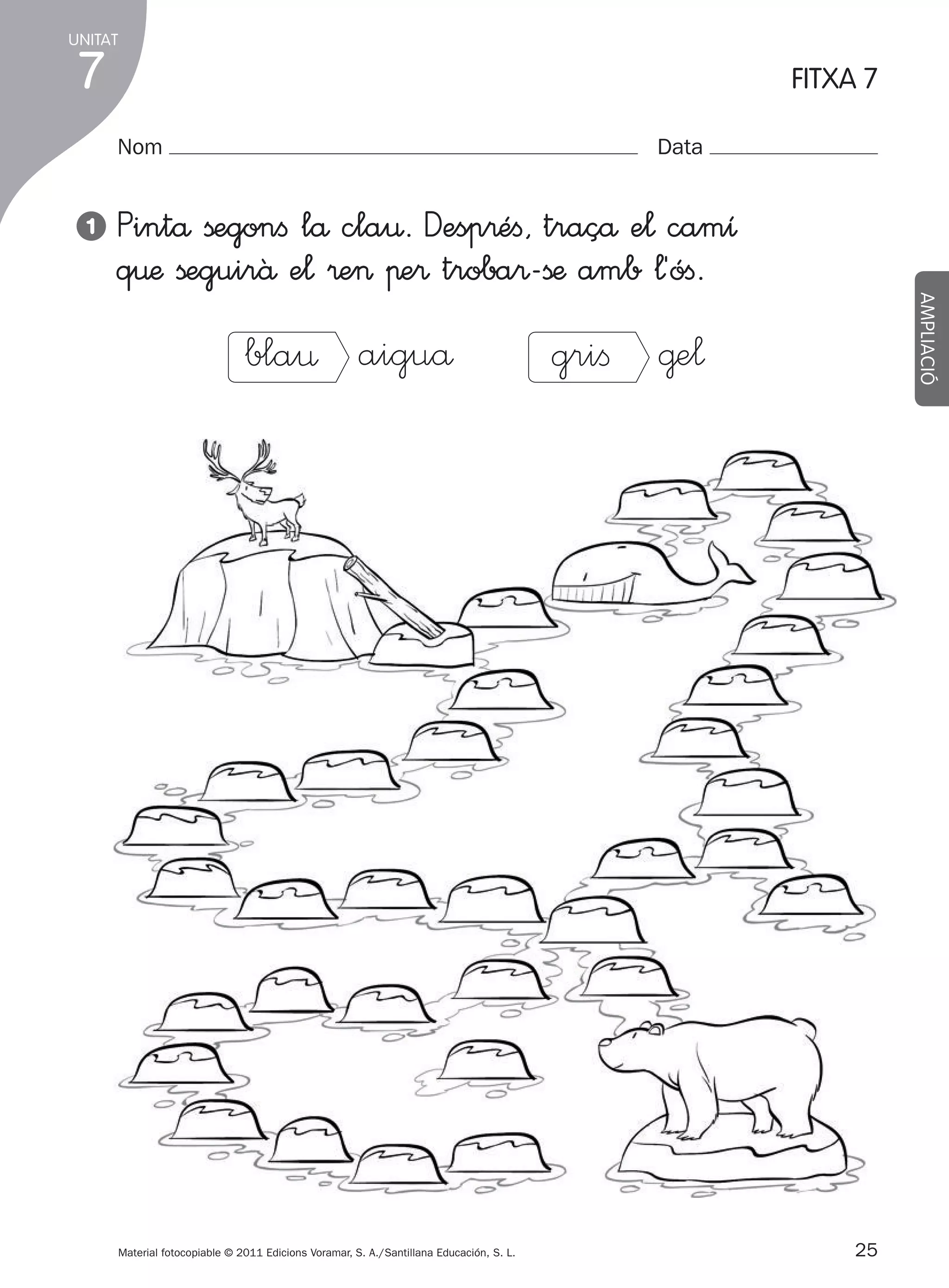 UNITAT

7

FITXA 7
Nom

1

Data

bla¤ aiguå

Material fotocopiable © 2011 Edicions Voramar, S. A./Santillana Educación, S. L.

305505 _ 0001-0040.indd

25

AMPLIACIÓ

Pintå ßegonﬁ lå cla€. Desp®éﬁ, traçå e¬ camı
q€æ ßeguirâ e¬ ®e> πe® troba®-ßæ amb ¬´óﬁ.

griﬁ @e¬

25
20/05/11

13:15

 