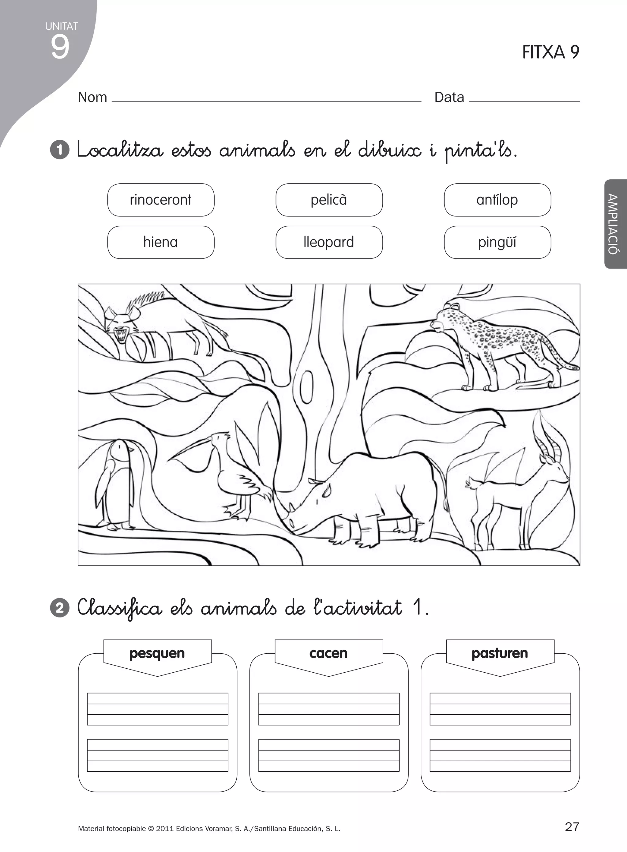 UNITAT

9

FITXA 9
Nom

1

Data

L”ocalitzå estoﬁ animalﬁ e> e¬ dibui≈ ^ pintå´lﬁ.
antílop

hiena

2

pelicà
lleopard

pingüí

AMPLIACIÓ

rinoceront

—lassi‡icå elﬁ animalﬁ ∂æ ¬´activita† 1.
pesquen

cacen

Material fotocopiable © 2011 Edicions Voramar, S. A./Santillana Educación, S. L.

305505 _ 0001-0040.indd

27

pasturen

27
20/05/11

13:15

 