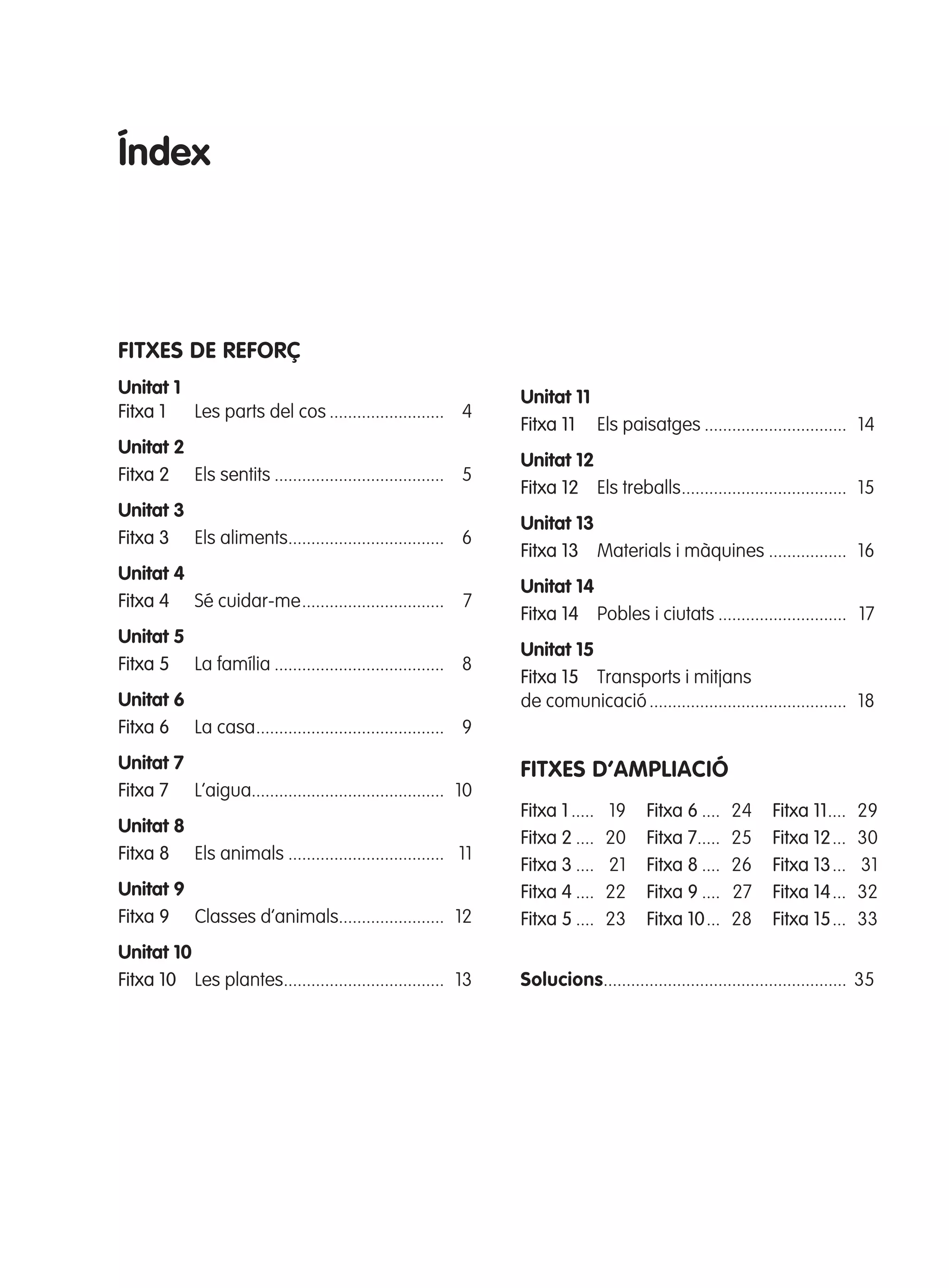 Índex

FITXES dE REFORÇ
Unitat 1
Fitxa 1
Les parts del cos ......................... 4
Unitat 2
Fitxa 2 Els sentits ..................................... 5
Unitat 3
Fitxa 3 Els aliments.................................. 6
Unitat 4
Fitxa 4 Sé cuidar-me ............................... 7
Unitat 5
Fitxa 5 La família ..................................... 8
Unitat 6
Fitxa 6 La casa ......................................... 9
Unitat 7
Fitxa 7 L’aigua.......................................... 10

Unitat 11
Fitxa 11 Els paisatges ............................... 14
Unitat 12
Fitxa 12 Els treballs .................................... 15
Unitat 13
Fitxa 13 Materials i màquines ................. 16
Unitat 14
Fitxa 14 Pobles i ciutats ............................ 17
Unitat 15
Fitxa 15 Transports i mitjans
de comunicació ........................................... 18

FITXES d’AmplIAcIó

Unitat 9
Fitxa 9 Classes d’animals....................... 12

Fitxa 1 .....
Fitxa 2 ....
Fitxa 3 ....
Fitxa 4 ....
Fitxa 5 ....

Unitat 10
Fitxa 10 Les plantes................................... 13

Solucions..................................................... 35

Unitat 8
Fitxa 8 Els animals .................................. 11

305505 _ 0001-0040.indd

3

19
20
21
22
23

Fitxa 6 ....
Fitxa 7.....
Fitxa 8 ....
Fitxa 9 ....
Fitxa 10 ...

24
25
26
27
28

Fitxa 11 ....
Fitxa 12 ...
Fitxa 13 ...
Fitxa 14 ...
Fitxa 15 ...

29
30
31
32
33

20/05/11

13:15

 