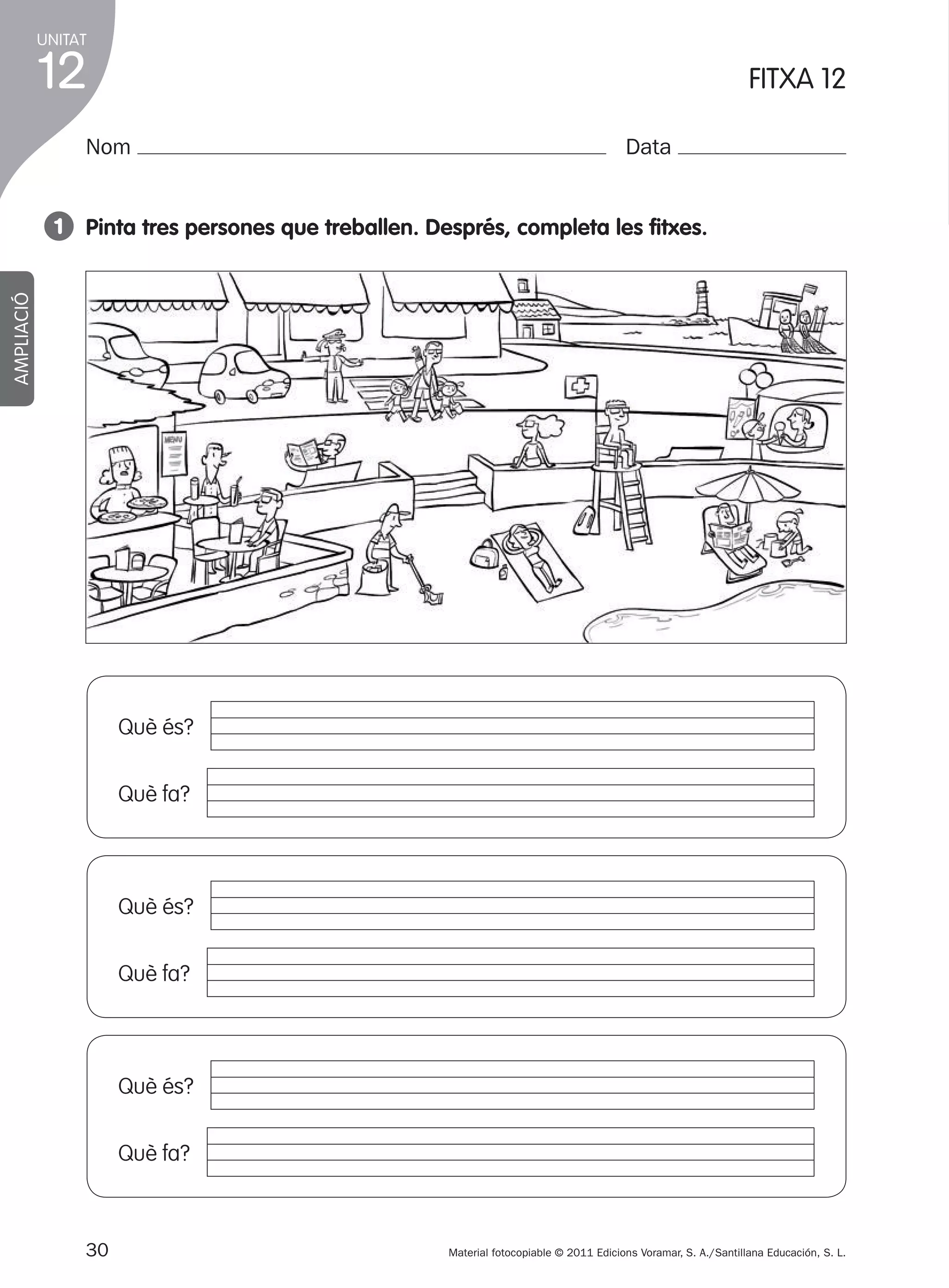 UNITAT

12

1

FITXA 12

Nom

Data

AMPLIACIÓ

1 pinta tres persones que treballen. després, completa les fitxes.

Què és?
Què fa?

Què és?
Què fa?

Què és?
Què fa?

30
305505 _ 0001-0040.indd

Material fotocopiable © 2011 Edicions Voramar, S. A./Santillana Educación, S. L.

30

20/05/11

13:15

 