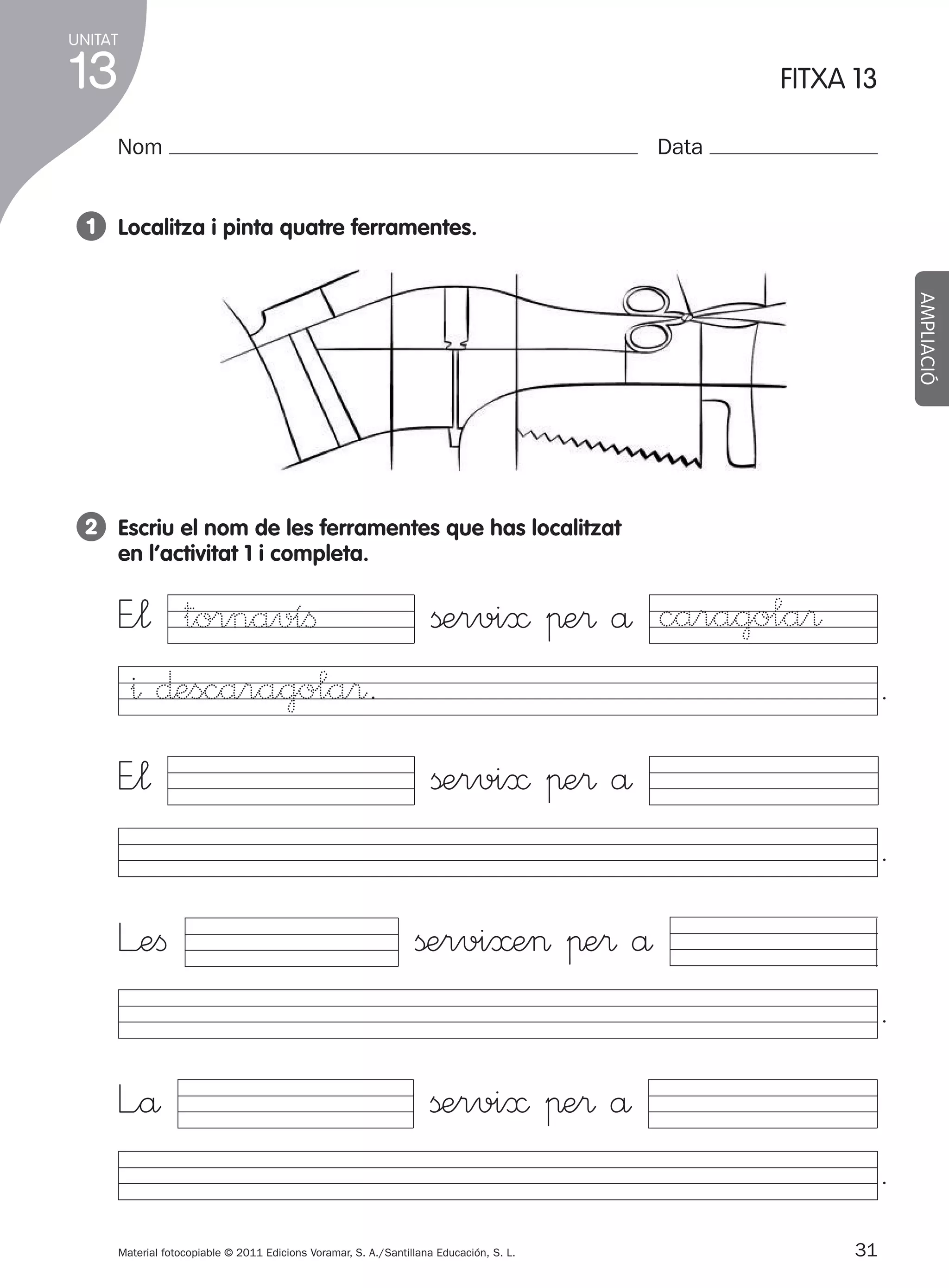 UNITAT

13

FITXA 13

Nom

Data

1 Localitza i pinta quatre ferramentes.
AMPLIACIÓ

2 Escriu el nom de les ferramentes que has localitzat
en l’activitat 1 i completa.

E”¬ tornavíﬁ
^ ∂escaragola®.

ßervi≈ πe® å caragola®

E”¬

ßervi≈ πe® å

.
.

L’eﬁ

ßervi≈e> πe® å
.

L”å

ßervi≈ πe® å
.

Material fotocopiable © 2011 Edicions Voramar, S. A./Santillana Educación, S. L.

305505 _ 0001-0040.indd 31

31
25/05/11 11:57

 