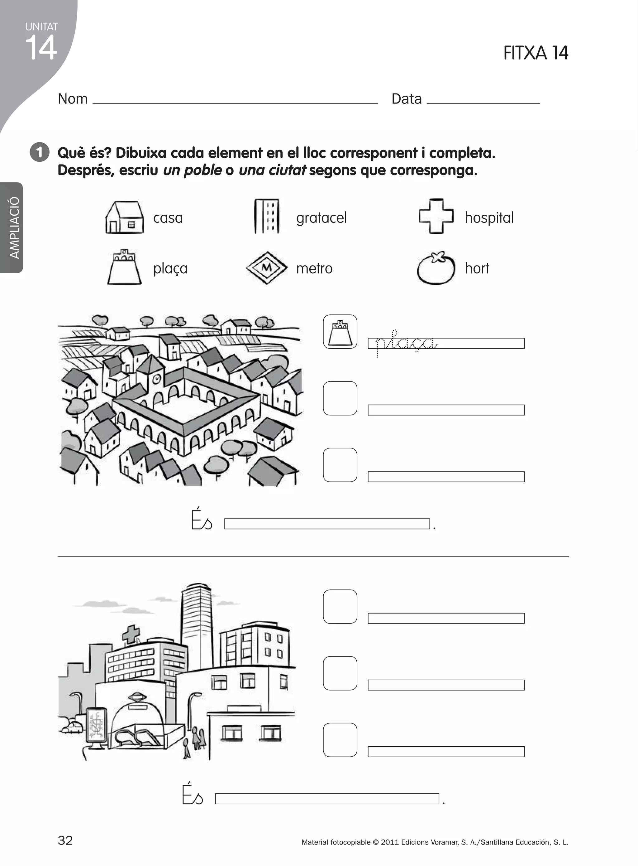 UNITAT

14

1

FITXA 14

Nom

Data

AMPLIACIÓ

1 Què és? dibuixa cada element en el lloc corresponent i completa.
després, escriu un poble o una ciutat segons que corresponga.
casa

gratacel

hospital

plaça

metro

hort

plaçå

É”ﬁ

É”ﬁ
32
305505 _ 0001-0040.indd

.

.
Material fotocopiable © 2011 Edicions Voramar, S. A./Santillana Educación, S. L.

32

20/05/11

13:15

 
