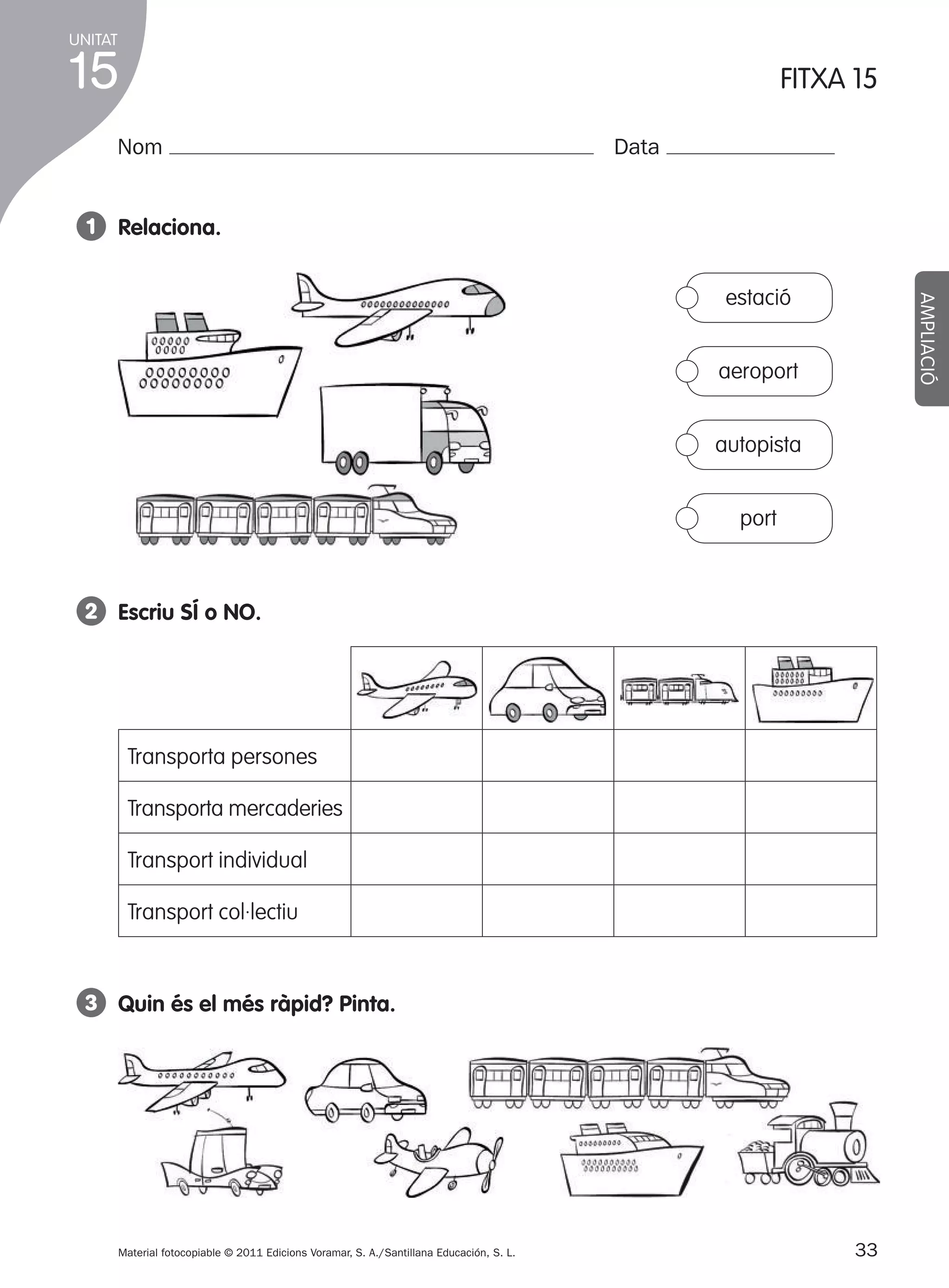 UNITAT

15

FITXA 15

Nom

Data

1 Relaciona.
AMPLIACIÓ

estació
aeroport
autopista
port

2 Escriu SÍ o NO.

Transporta persones
Transporta mercaderies
Transport individual
Transport col·lectiu

3 Quin és el més ràpid? pinta.

Material fotocopiable © 2011 Edicions Voramar, S. A./Santillana Educación, S. L.

305505 _ 0001-0040.indd

33

33
20/05/11

13:15

 