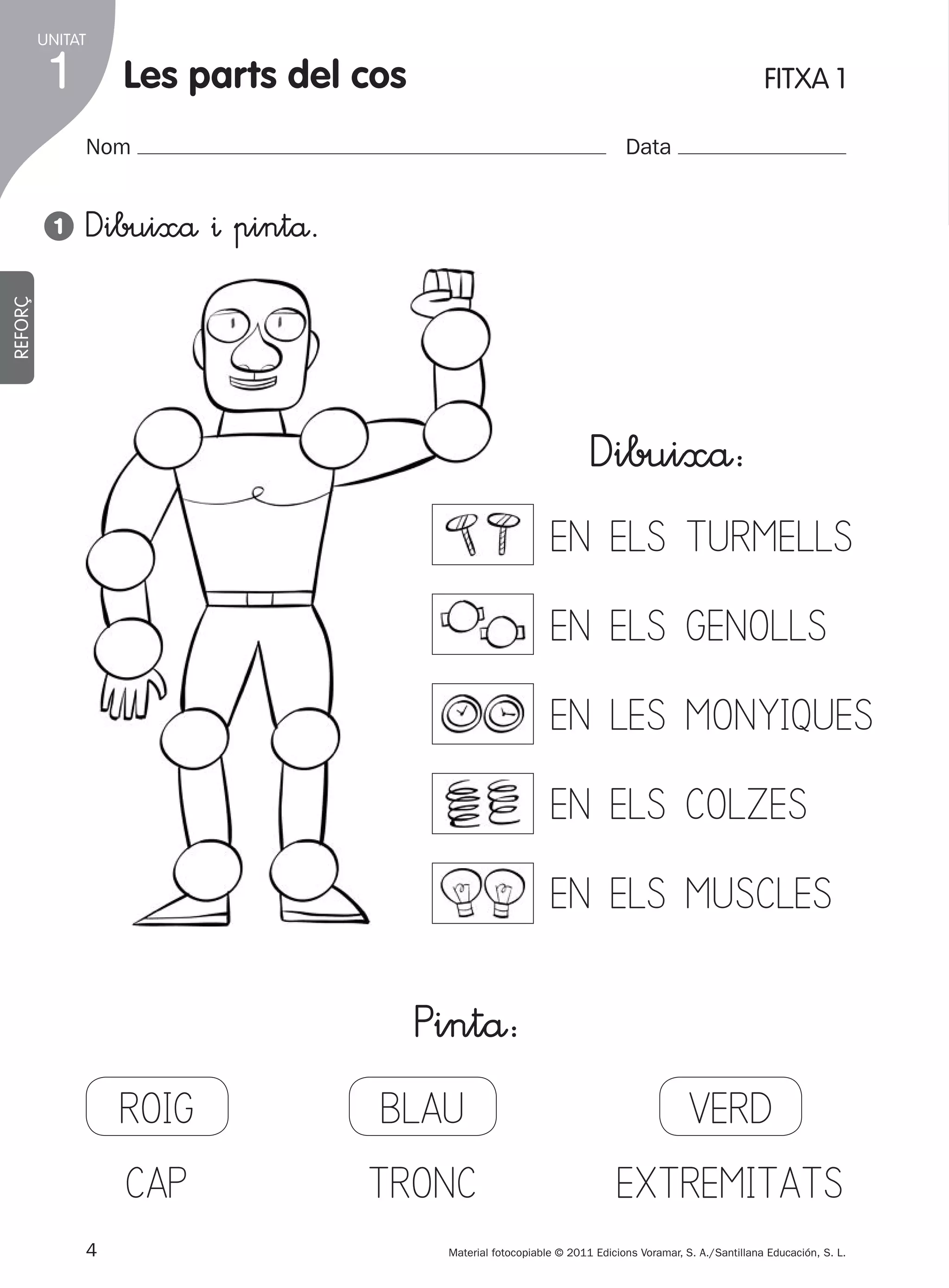 UNITAT

1

les parts del cos

FITXA 1

Nom

Dibuixå ^ pintå.

REFORÇ

1

Data

Dibuixå:
EN ELS TURMELLS
EN ELS GENOLLS
EN LES MONYIQUES
EN ELS COLZES
EN ELS MUSCLES

ROIG
CAP
4
305505 _ 0001-0040.indd

Pintå:
BLAU
TRONC

VERD
EXTREMITATS

Material fotocopiable © 2011 Edicions Voramar, S. A./Santillana Educación, S. L.

4

20/05/11

13:15

 