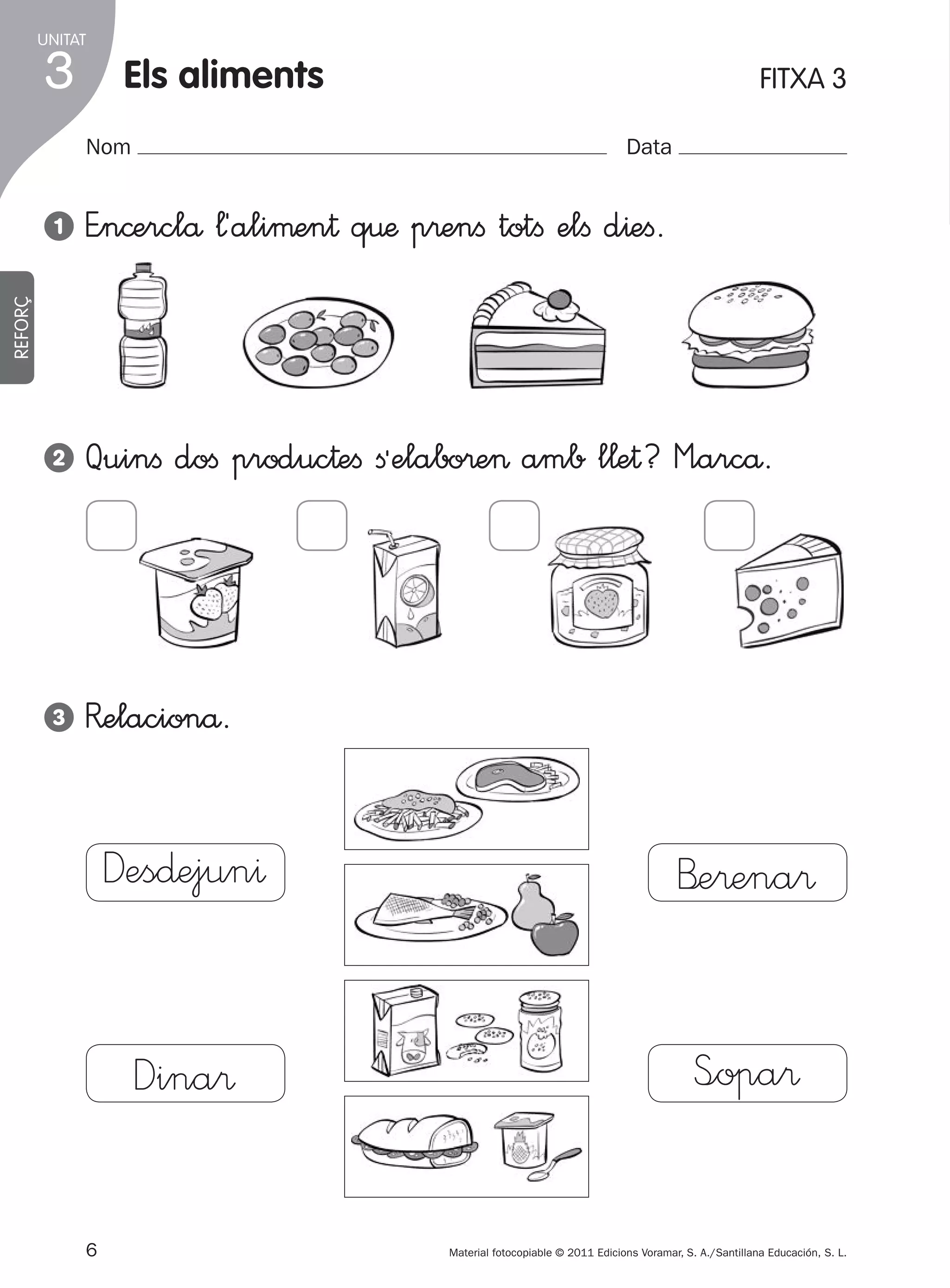 UNITAT

3

Els aliments
Nom

FITXA 3
Data

E”n©erclå ¬´aliµen† q€æ p®enﬁ totﬁ elﬁ d^eﬁ.

2

Quinﬁ doﬁ produc†eﬁ ﬁªelabo®e> amb l¬e†? M”arcå.

3

R�elacionå.

REFORÇ

1

Des∂ejun^

B’e®ena®

Dina®

S<opa®

6
305505 _ 0001-0040.indd

Material fotocopiable © 2011 Edicions Voramar, S. A./Santillana Educación, S. L.

6

20/05/11

13:15

 