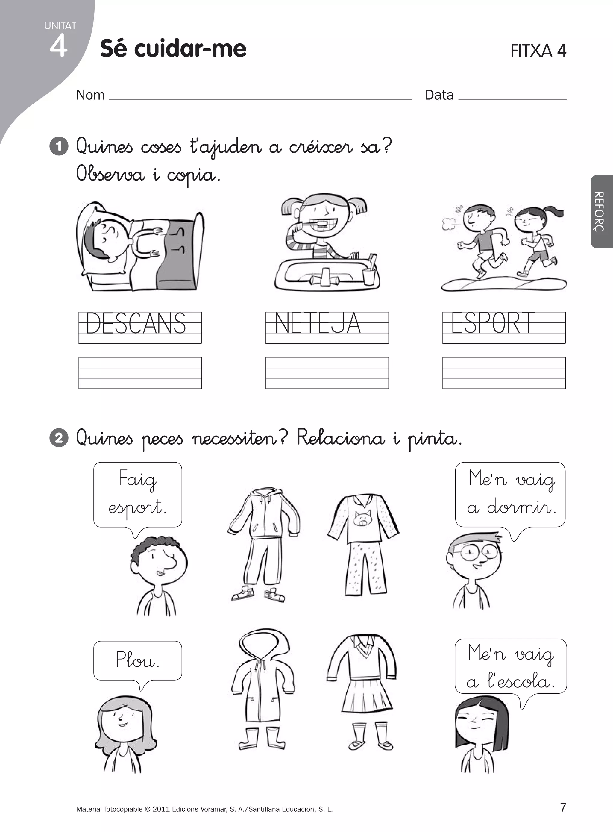 UNITAT

4

Sé cuidar-me

FITXA 4

Nom
1

Data

Qui>eﬁ coßeﬁ †´aju∂e> å c®éi≈e® så?
Obßervå ^ copiå.
REFORÇ

DESCANS
2

NETEJA

ESPORT

Qui>eﬁ πe©eﬁ >e©essi†e>? R�elacionå ^ pintå.
Fai@
Mæª> vai@
espor†.
å dormi®.

Plo¤.

Material fotocopiable © 2011 Edicions Voramar, S. A./Santillana Educación, S. L.

305505 _ 0001-0040.indd

7

Mæª> vai@
å ¬´escolå.

7
20/05/11

13:15

 