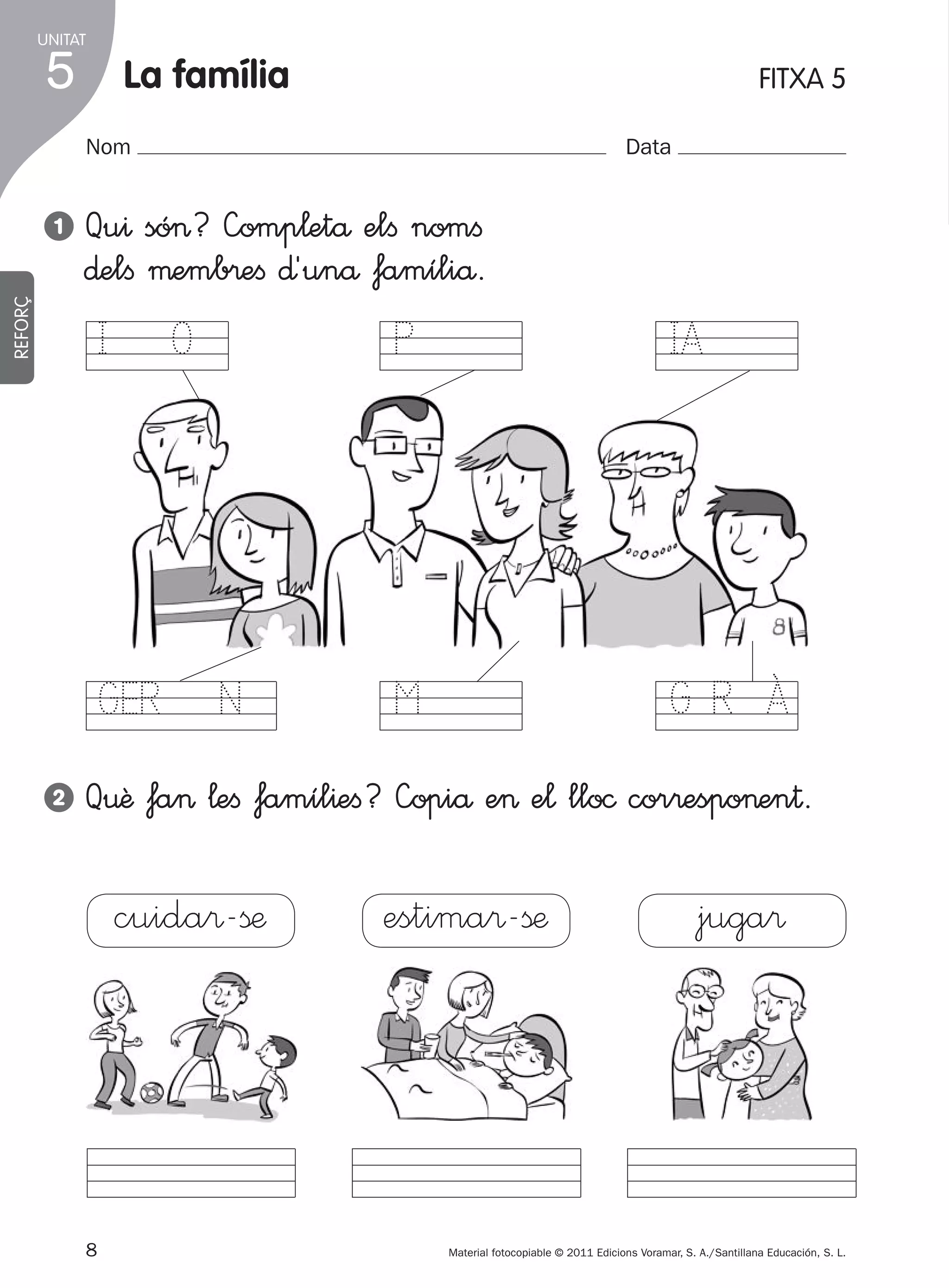 UNITAT

5

la família

FITXA 5

Nom

Qu^ só>? —omp¬etå elﬁ nomﬁ
∂elﬁ µemb®eﬁ ∂´unå famíliå.

REFORÇ

1

Data

I O

IA

GER N
2

P

M

GR À

Q€ê fa> ¬eﬁ famíl^eﬁ? —opiå e> e¬ llo© cor®espo>en†.

cuida®-ßæ

8
305505 _ 0001-0040.indd

estima®-ßæ

juga®

Material fotocopiable © 2011 Edicions Voramar, S. A./Santillana Educación, S. L.

8

20/05/11

13:15

 