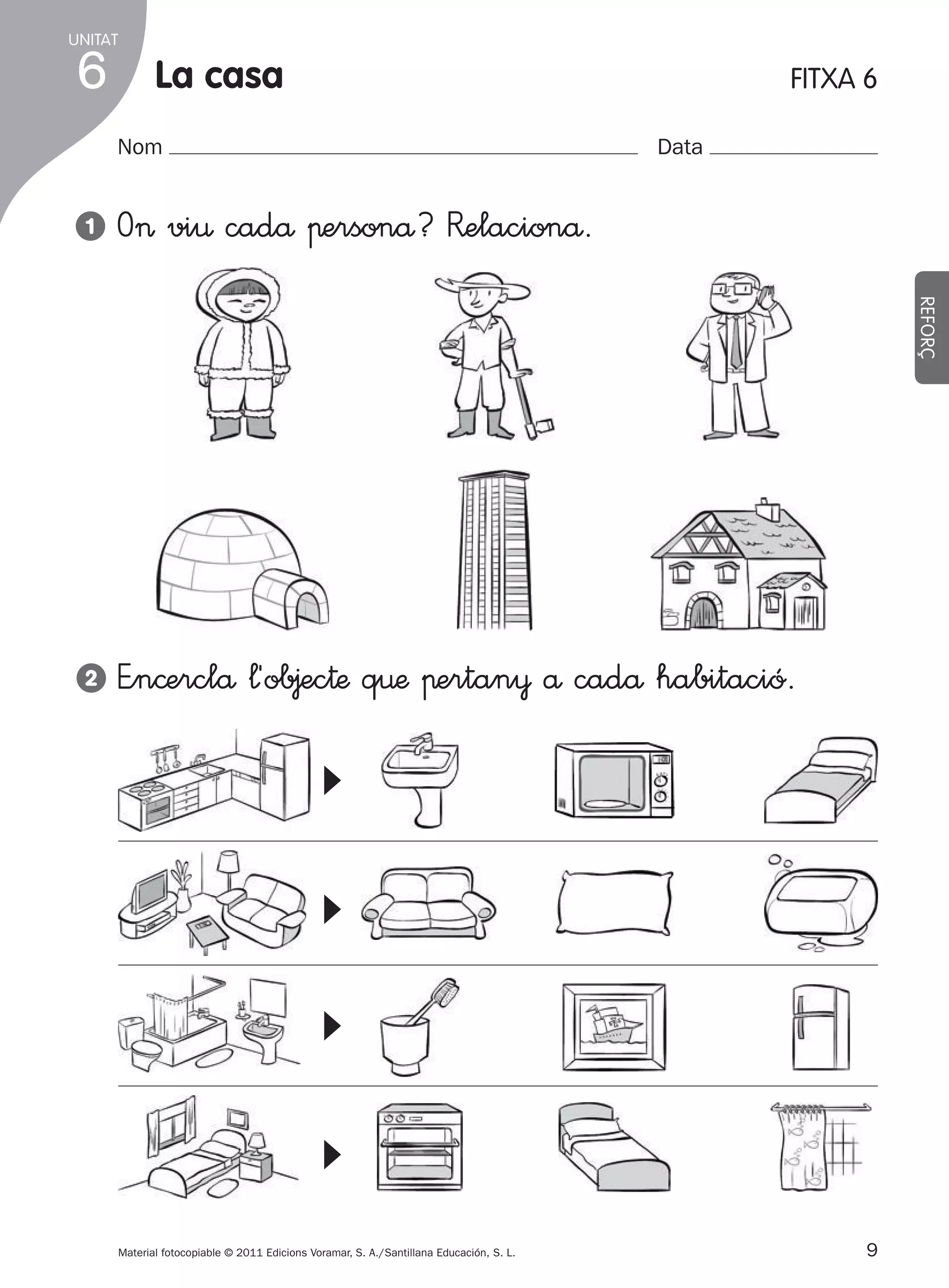 UNITAT

6

la casa

FITXA 6

Nom

Data

O> vi€ cadå πersonå? R�elacionå.

2

E”n©erclå ¬´ob∆ec†æ q€æ πertan¥ å cadå habitació.

▼

▼

▼

▼

REFORÇ

1

Material fotocopiable © 2011 Edicions Voramar, S. A./Santillana Educación, S. L.

305505 _ 0001-0040.indd

9

9
20/05/11

13:15

 