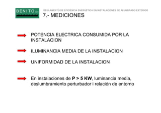 REGLAMENTO DE EFICIENCIA ENERGÉTICA EN INSTALACIONES DE ALUMBRADO EXTERIOR
B EN I T O.com
7.- MEDICIONES
POTENCIA ELECTRICA CONSUMIDA POR LA
INSTALACION
ILUMINANCIA MEDIA DE LA INSTALACION
UNIFORMIDAD DE LA INSTALACION
En instalaciones de P > 5 KW, luminancia media,
deslumbramiento perturbador i relación de entorno
 