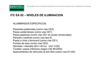 REGLAMENTO DE EFICIENCIA ENERGÉTICA EN INSTALACIONES DE ALUMBRADO EXTERIOR
B EN I T O.com
ALUMBRADOS ESPECIFICOS:
Pasarelas peatonales (como vías CE2)
Pasos subterráneos (como vías CE1)
Pasos peatones (como vías CE1 en zonas comerciales)
Parques y jardines (como vías tipo E)
Pasos a nivel y ferrocarril (como vías CE1)
Fondos de saco (como vías CE2)
Glorietas i rotondas (Em> 40 lux Um> 0,50)
Túneles i pasos inferiores (según CIE 88:2004)
Aparcamientos de vehículos al aire libre (como vías D1-D2)
ITC EA 02 – NIVELES DE ILUMINACION
 
