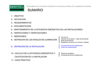 REGLAMENTO DE EFICIENCIA ENERGÉTICA EN INSTALACIONES DE ALUMBRADO EXTERIOR
B EN I T O.com
SUMARIO
1.- OBJETIVO
2.- APLICACION
3.- REQUERIMIENTOS
4.- DOCUMENTACION
5.- MANTENIMIENTO DE LA EFICIENCIA ENERGETICA DE LAS INSTALACIONES
6.- INSPECCIONES Y VERIFICACIONES
7.- MEDICIONES
8.- DEFINICION DE LOS NIVELES DE ILUMINACION
9.- DEFINICION DE LA INSTALACION
10.- CALCULO DE LA EFICIENCIA ENERGETICA Y
CALIFICACION DE LA INSTALACION
11.- CASO PRACTICO
Tipo de vía
Situación de proyecto – clase de alumbrado
Nivel de iluminación
Resplandor luminoso y luz intrusa o molesta
Componentes de las instalaciones
Factor de mantenimiento
Eficiencia energética
Componentes de las instalaciones
 