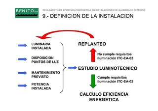 REGLAMENTO DE EFICIENCIA ENERGÉTICA EN INSTALACIONES DE ALUMBRADO EXTERIOR
B EN I T O.com
9.- DEFINICION DE LA INSTALACION
LUMINARIA
INSTALADA
DISPOSICION
PUNTOS DE LUZ
MANTENIMIENTO
PREVISTO
ESTUDIO LUMINOTECNICO
CALCULO EFICIENCIA
ENERGETICA
Cumple requisitos
iluminación ITC-EA-02
POTENCIA
INSTALADA
REPLANTEO
No cumple requisitos
iluminación ITC-EA-02
 