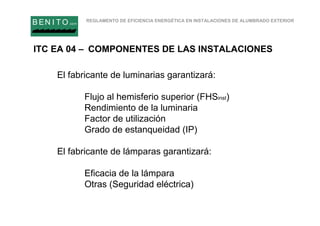 REGLAMENTO DE EFICIENCIA ENERGÉTICA EN INSTALACIONES DE ALUMBRADO EXTERIOR
B EN I T O.com
El fabricante de luminarias garantizará:
Flujo al hemisferio superior (FHSinst)
Rendimiento de la luminaria
Factor de utilización
Grado de estanqueidad (IP)
El fabricante de lámparas garantizará:
Eficacia de la lámpara
Otras (Seguridad eléctrica)
ITC EA 04 – COMPONENTES DE LAS INSTALACIONES
 