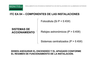 REGLAMENTO DE EFICIENCIA ENERGÉTICA EN INSTALACIONES DE ALUMBRADO EXTERIOR
B EN I T O.comB EN I T O.com
SISTEMAS DE
ACCIONAMIENTO
Fotocélula (Si P < 5 KW)
Relojes astronómicos (P > 5 KW)
Sistemas centralizados (P > 5 KW)
DEBEN ASEGURAR EL ENCENDIDO Y EL APAGADO CONFORME
EL REGIMEN DE FUNCIONAMIENTO DE LA INSTALACION.
ITC EA 04 – COMPONENTES DE LAS INSTALACIONES
 