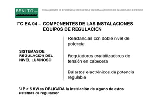 REGLAMENTO DE EFICIENCIA ENERGÉTICA EN INSTALACIONES DE ALUMBRADO EXTERIOR
B EN I T O.com
SISTEMAS DE
REGULACIÓN DEL
NIVEL LUMINOSO
Reactancias con doble nivel de
potencia
Reguladores estabilizadores de
tensión en cabecera
Balastos electrónicos de potencia
regulable
SI P > 5 KW es OBLIGADA la instalación de alguno de estos
sistemas de regulación
ITC EA 04 – COMPONENTES DE LAS INSTALACIONES
EQUIPOS DE REGULACION
 