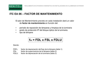 REGLAMENTO DE EFICIENCIA ENERGÉTICA EN INSTALACIONES DE ALUMBRADO EXTERIOR
B EN I T O.com
ITC EA 06 – FACTOR DE MANTENIMIENTO
fm = FDL x FSL x FDLU
Siendo:
FDFL: factor de depreciación del flujo de la lámpara (tabla 1)
FSL: factor de supervivencia de la lámpara (tabla 2)
FDLU: factor de depreciación de la luminaria (tabla 3)
El plan de Mantenimiento previsto en cada instalación dará un valor
de factor de mantenimiento en función del:
• período de reposición de lámparas y limpieza de la luminaria
• grado de protección IP del bloque óptico de la luminaria
• tipo de lámpara
 