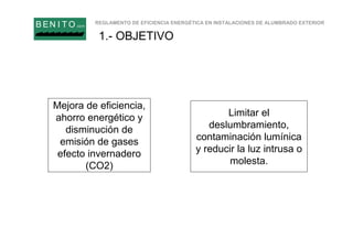 REGLAMENTO DE EFICIENCIA ENERGÉTICA EN INSTALACIONES DE ALUMBRADO EXTERIOR
B EN I T O.com
1.- OBJETIVO
Mejora de eficiencia,
ahorro energético y
disminución de
emisión de gases
efecto invernadero
(CO2)
Limitar el
deslumbramiento,
contaminación lumínica
y reducir la luz intrusa o
molesta.
 