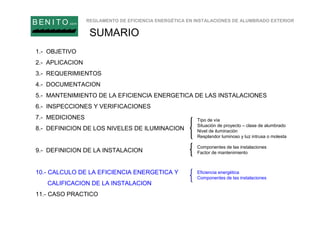 REGLAMENTO DE EFICIENCIA ENERGÉTICA EN INSTALACIONES DE ALUMBRADO EXTERIOR
B EN I T O.com
SUMARIO
1.- OBJETIVO
2.- APLICACION
3.- REQUERIMIENTOS
4.- DOCUMENTACION
5.- MANTENIMIENTO DE LA EFICIENCIA ENERGETICA DE LAS INSTALACIONES
6.- INSPECCIONES Y VERIFICACIONES
7.- MEDICIONES
8.- DEFINICION DE LOS NIVELES DE ILUMINACION
9.- DEFINICION DE LA INSTALACION
10.- CALCULO DE LA EFICIENCIA ENERGETICA Y
CALIFICACION DE LA INSTALACION
11.- CASO PRACTICO
Tipo de vía
Situación de proyecto – clase de alumbrado
Nivel de iluminación
Resplandor luminoso y luz intrusa o molesta
Componentes de las instalaciones
Factor de mantenimiento
Eficiencia energética
Componentes de las instalaciones
 
